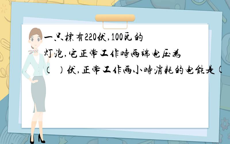 一只标有220伏,100瓦的灯泡,它正常工作时两端电压为（ ）伏,正常工作两小时消耗的电能是( ),合（ ）焦