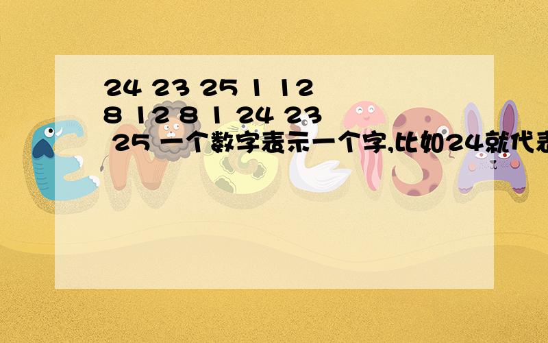 24 23 25 1 12 8 12 8 1 24 23 25 一个数字表示一个字,比如24就代表一个字!希望明天就知道答案!我也不知道玩啥,跟英文有关的!我想了好久都没有答案!