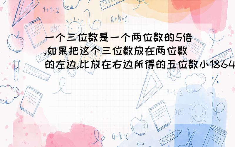 一个三位数是一个两位数的5倍,如果把这个三位数放在两位数的左边,比放在右边所得的五位数小18648求两位数和三位数