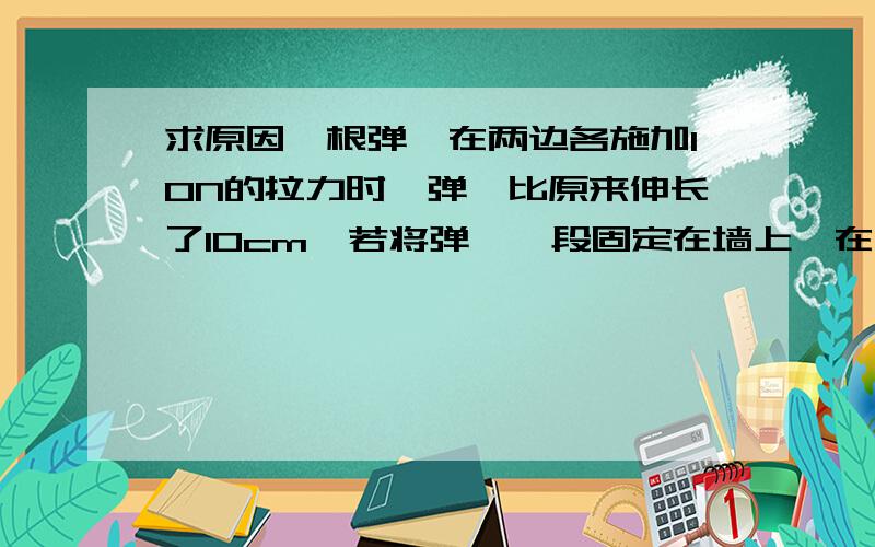 求原因一根弹簧在两边各施加10N的拉力时,弹簧比原来伸长了10cm,若将弹簧一段固定在墙上,在另一端只用一个力F拉,也使弹簧比原来伸长10cm,那么拉力F=（）答案为10N,请讲清原因,