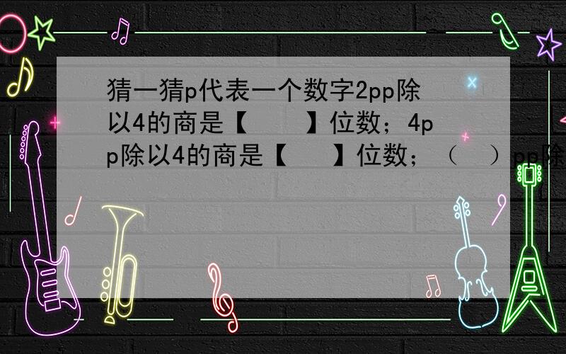 猜一猜p代表一个数字2pp除以4的商是【　　】位数；4pp除以4的商是【 　】位数；（　）pp除以5的商是3位数,（　）里可能填【　　　　　　　　　　　】