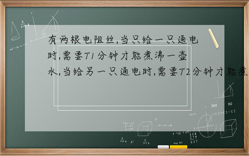 有两根电阻丝,当只给一只通电时,需要T1分钟才能煮沸一壶水,当给另一只通电时,需要T2分钟才能煮沸一壶水,一只T1大于T2.若将这两根电阻丝串联起来使用,则煮沸一壶水的时间为T,若将这两根