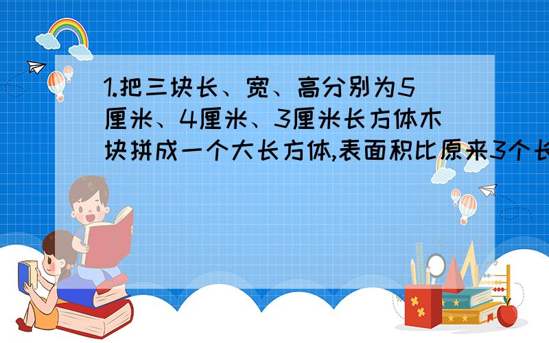 1.把三块长、宽、高分别为5厘米、4厘米、3厘米长方体木块拼成一个大长方体,表面积比原来3个长方形的表面积总和最少减少了多少?最多减少了多少?2.一个长方体,从下部和上部分别截取高为5