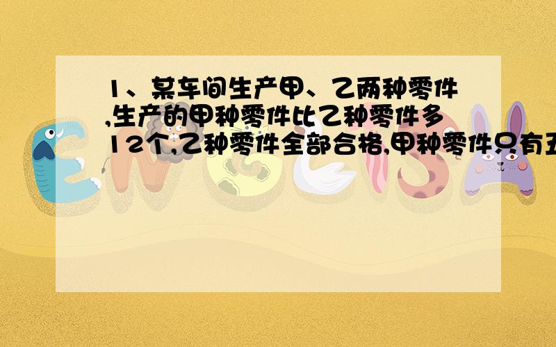 1、某车间生产甲、乙两种零件,生产的甲种零件比乙种零件多12个,乙种零件全部合格,甲种零件只有五分之四合格,两种零件合格的共有42个,两种零件各生产了多少个?2、甲、乙两个鸡场共养鸡1