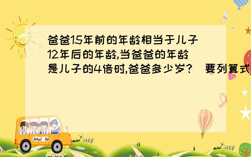 爸爸15年前的年龄相当于儿子12年后的年龄,当爸爸的年龄是儿子的4倍时,爸爸多少岁?（要列算式）