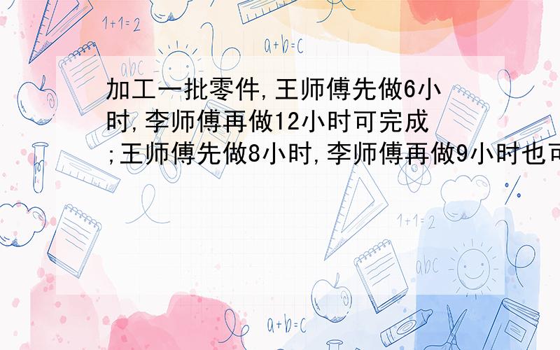 加工一批零件,王师傅先做6小时,李师傅再做12小时可完成;王师傅先做8小时,李师傅再做9小时也可完成.现在王师傅先做2小时,剩下的两人合作,还需几小时可完成?