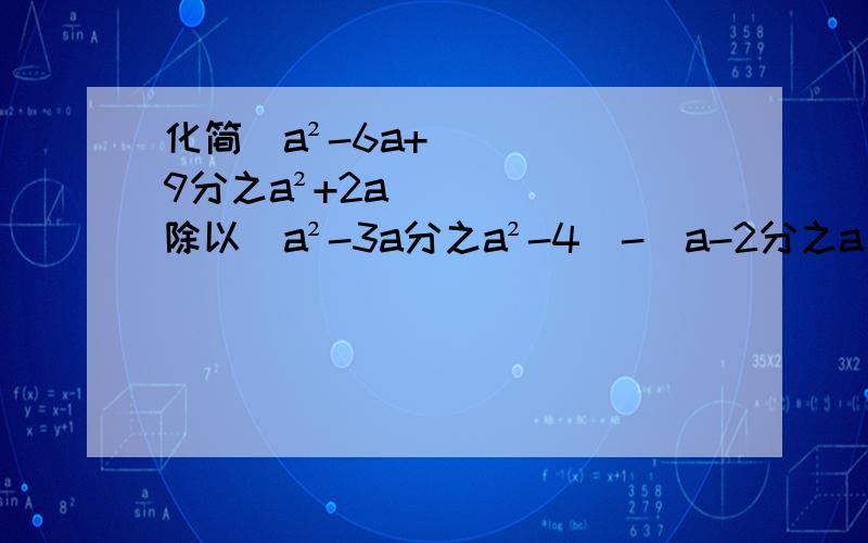 化简（a²-6a+9分之a²+2a）除以（a²-3a分之a²-4）-（a-2分之a）、、、各路大虾帮帮银家吧QAQ