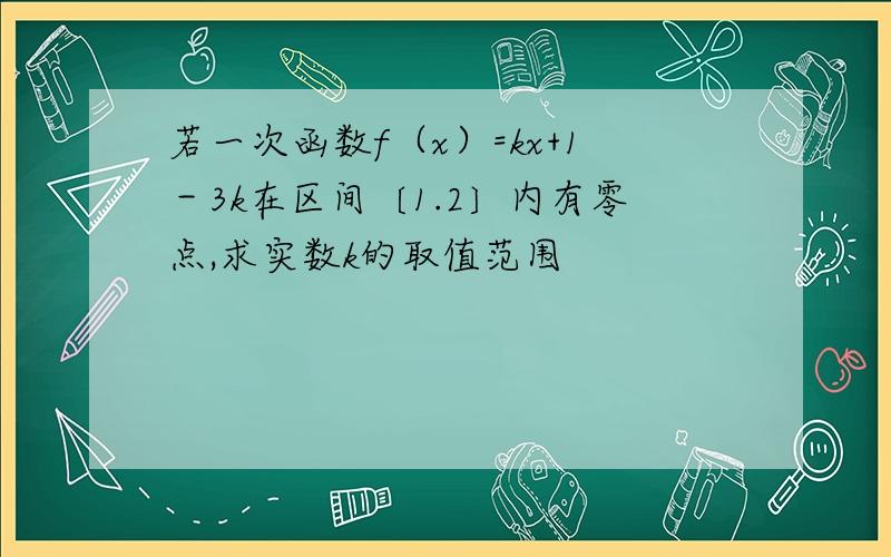 若一次函数f（x）=kx+1－3k在区间〔1.2〕内有零点,求实数k的取值范围