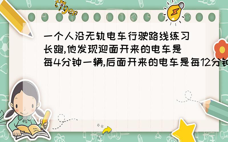 一个人沿无轨电车行驶路线练习长跑,他发现迎面开来的电车是每4分钟一辆,后面开来的电车是每12分钟一辆,倘若两辆电车的发车时间间隔都是相同的,求电车发车的时间间隔（要用一元一次方