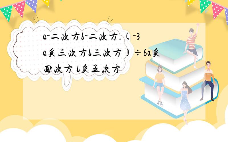 a-二次方b-二次方.(-3a负三次方b三次方)÷6a负四次方 b负五次方