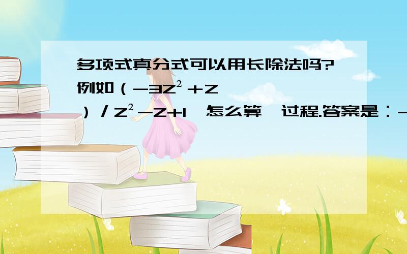 多项式真分式可以用长除法吗?例如（-3Z²＋Z）／Z²-Z+1  怎么算,过程.答案是：-3－5z﹣¹－7z﹣²－9z﹣³－.书上没过程,长除法是余数的最高次数低于除数就停止了,那么这个算第