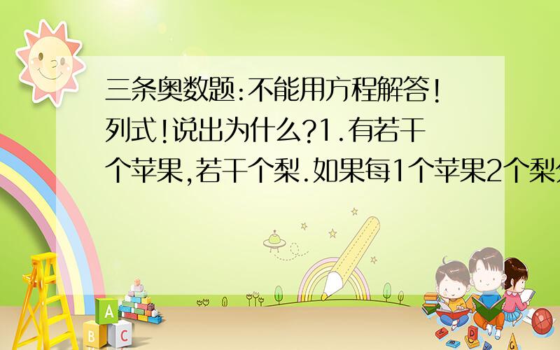 三条奥数题:不能用方程解答!列式!说出为什么?1.有若干个苹果,若干个梨.如果每1个苹果2个梨分堆,梨分完时还剩5个苹果；如果按每3个苹果5个梨分堆,苹果分完了还剩5个梨.问：苹果和梨各有