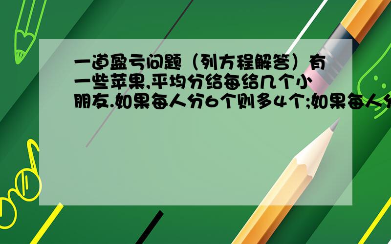 一道盈亏问题（列方程解答）有一些苹果,平均分给每给几个小朋友.如果每人分6个则多4个;如果每人分8个则少四个.有几个小朋友?一共有多少苹果?