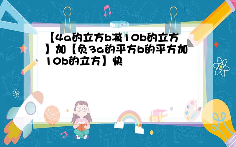 【4a的立方b减10b的立方】加【负3a的平方b的平方加10b的立方】快