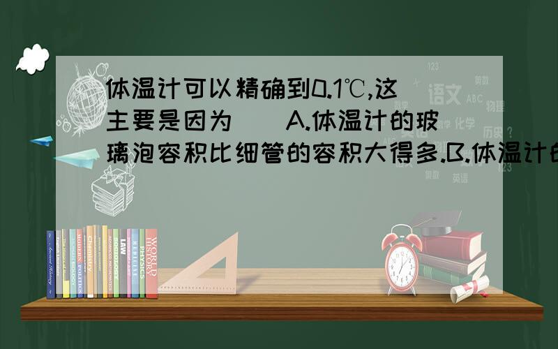 体温计可以精确到0.1℃,这主要是因为（）A.体温计的玻璃泡容积比细管的容积大得多.B.体温计的测量范围只有35℃~42℃.C.体温计的玻璃泡附近有一段弯曲的细管D.体温计比较短.出了正确答案,