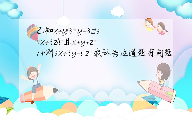 已知x+y/3=y-3z/2=x+3z/5且x+y+z=14则2x+3y-5z=我认为这道题有问题