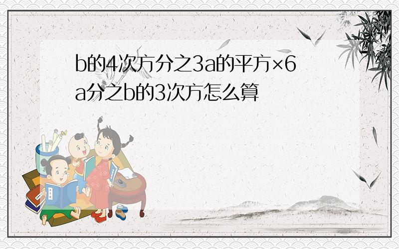 b的4次方分之3a的平方×6a分之b的3次方怎么算