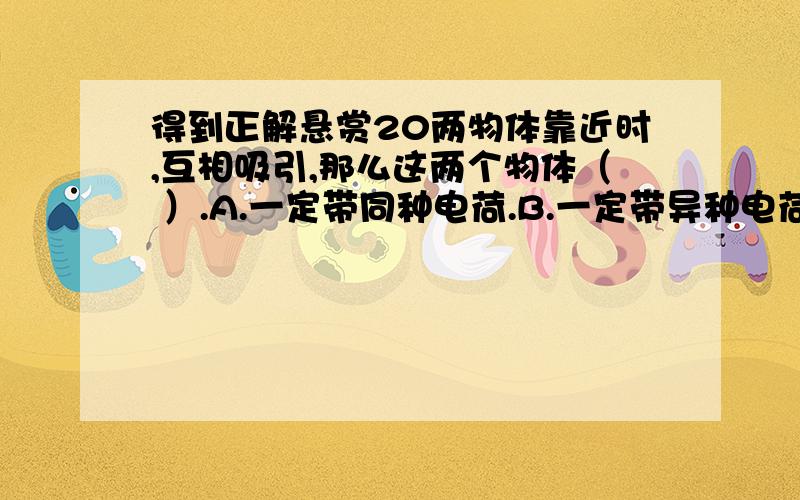 得到正解悬赏20两物体靠近时,互相吸引,那么这两个物体（ ）.A.一定带同种电荷.B.一定带异种电荷.C.一定有一个物体带电.D.以上说法均不对.