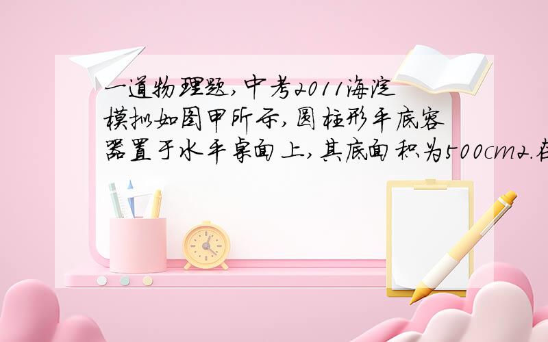 一道物理题,中考2011海淀模拟如图甲所示,圆柱形平底容器置于水平桌面上,其底面积为500cm2．在容器内放入一个底面积为200cm2、高为20cm的圆柱形物块,物块底部的中心通过一段细线与容器底部