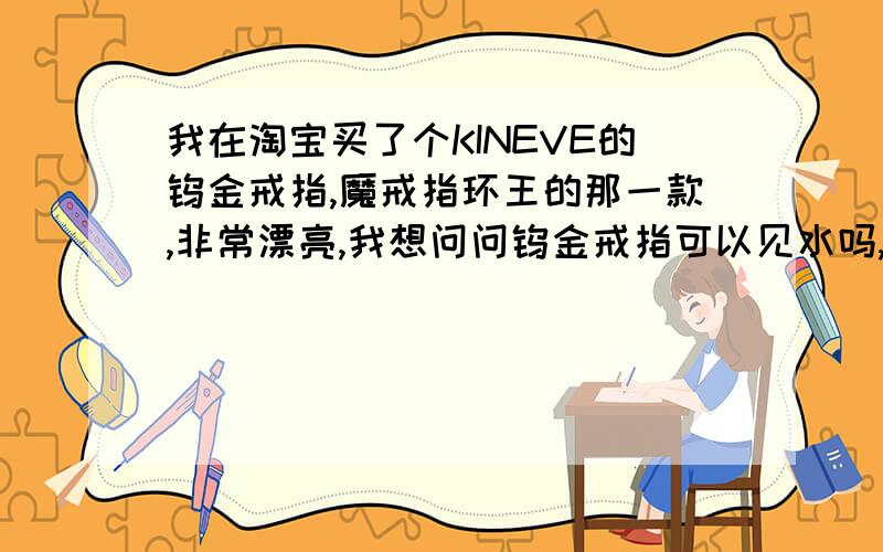 我在淘宝买了个KINEVE的钨金戒指,魔戒指环王的那一款,非常漂亮,我想问问钨金戒指可以见水吗,我带上后就不取下来了,洗脸或洗东西可以永远不拿下来吗,或者是平常需要注意些什么,