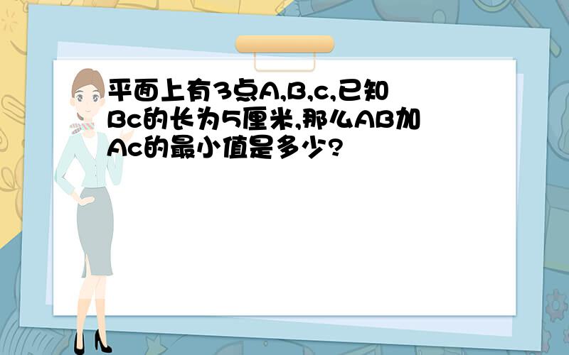 平面上有3点A,B,c,已知Bc的长为5厘米,那么AB加Ac的最小值是多少?