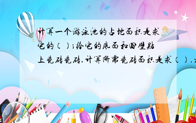 计算一个游泳池的占地面积是求它的（）；给它的底面和四壁贴上瓷砖瓷砖,计算所需瓷砖面积是求（）.沿池的边铺一圈防滑垫,计算至少需要多长的防滑垫,是求（）.