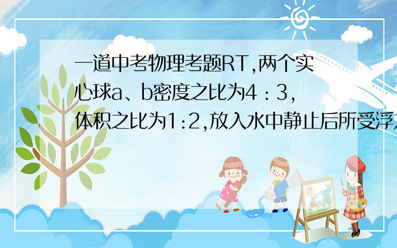 一道中考物理考题RT,两个实心球a、b密度之比为4：3,体积之比为1:2,放入水中静止后所受浮力之比为2:5,则可能的是（）A、两球均沉底 B、两球均漂浮C、a下沉,b漂浮 D、a悬浮,b漂浮E、a漂浮,b下