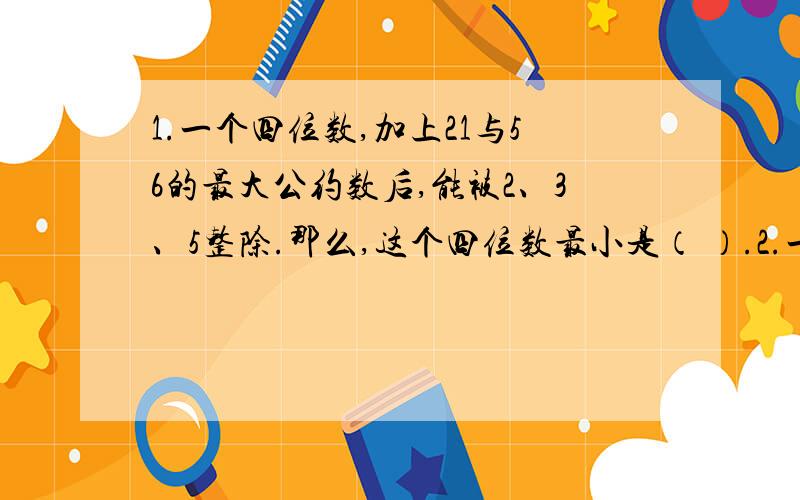 1.一个四位数,加上21与56的最大公约数后,能被2、3、5整除.那么,这个四位数最小是（ ）.2.一排椅子共有15个作为,部分座位有人就坐.小明来一看,他无论坐在何处,都要与已坐的人相邻.那么,在小