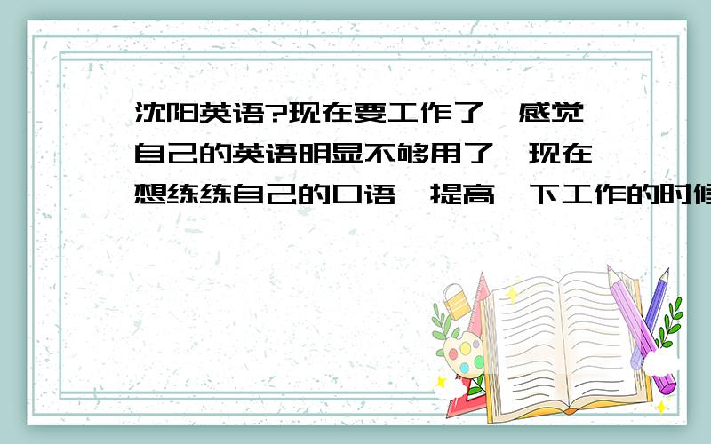 沈阳英语?现在要工作了,感觉自己的英语明显不够用了,现在想练练自己的口语,提高一下工作的时候应用英语的能力,麻烦大家给点建议?