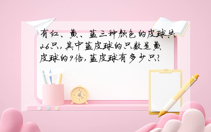 有红、黄、蓝三种颜色的皮球共26只,其中蓝皮球的只数是黄皮球的9倍,蓝皮球有多少只?