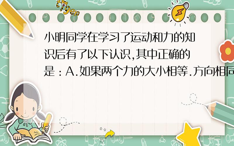 小明同学在学习了运动和力的知识后有了以下认识,其中正确的是：A.如果两个力的大小相等.方向相同,则这小明同学在学习了运动和力的知识后有了以下认识,其中正确的是：A.如果两个力的