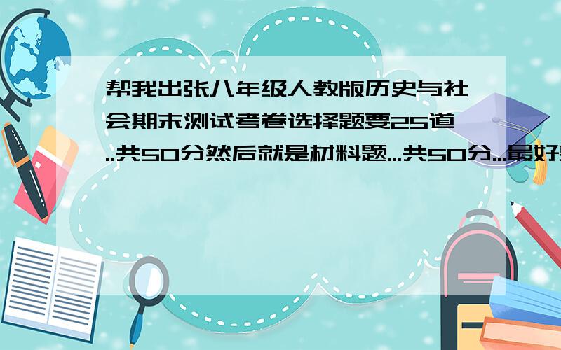 帮我出张八年级人教版历史与社会期末测试考卷选择题要25道..共50分然后就是材料题...共50分...最好要新颖一点的题要块..我们马上报名..最好明天之前就有答案..