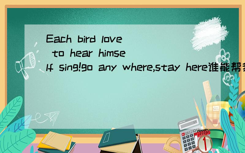 Each bird love to hear himself sing!go any where,stay here谁能帮我翻译成中文