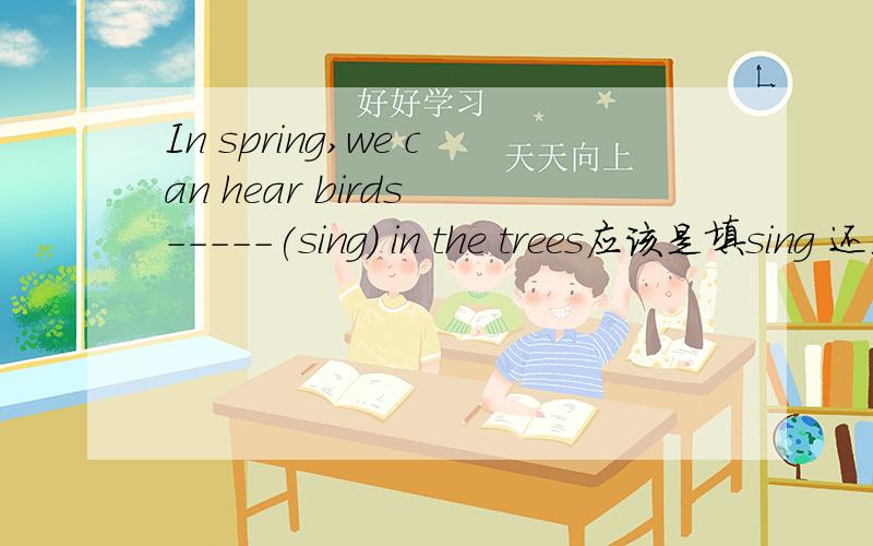 In spring,we can hear birds -----(sing) in the trees应该是填sing 还是singing呐老师说是填singing的这是为什么呢?