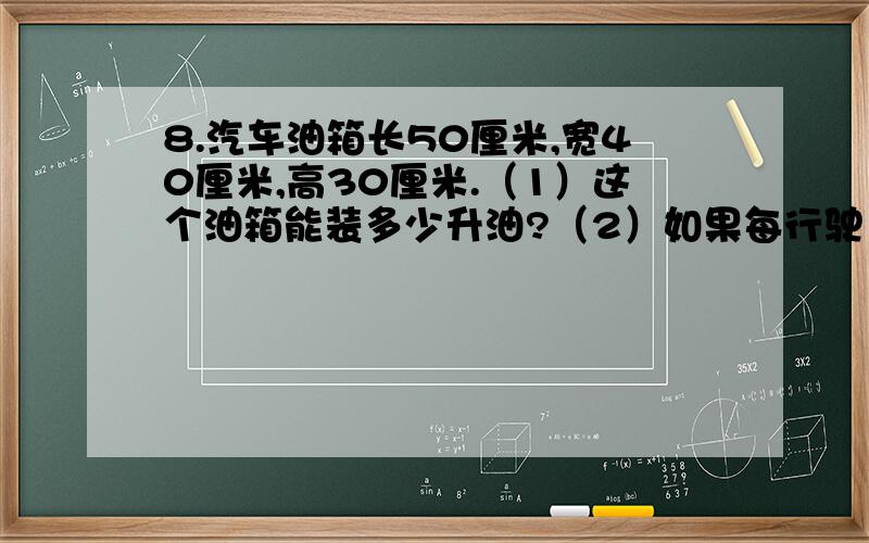 8.汽车油箱长50厘米,宽40厘米,高30厘米.（1）这个油箱能装多少升油?（2）如果每行驶10千米耗1升汽油8.汽车油箱长50厘米,宽40厘米,高30厘米.（1）这个油箱能装多少升油?（2）如果每行驶10千米