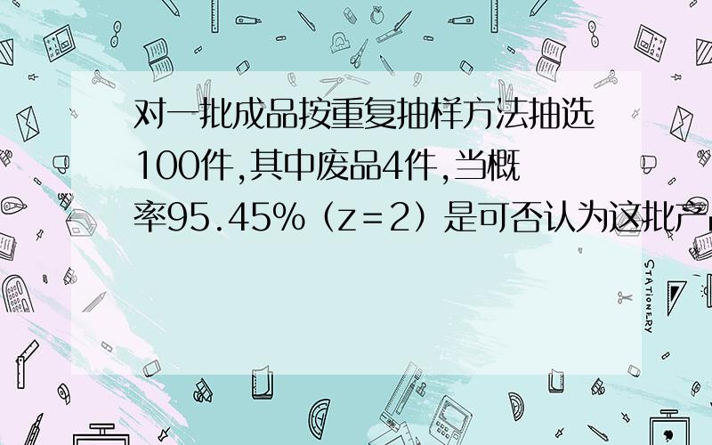 对一批成品按重复抽样方法抽选100件,其中废品4件,当概率95.45%（z＝2）是可否认为这批产品的废品率不超过6%?计算分析题