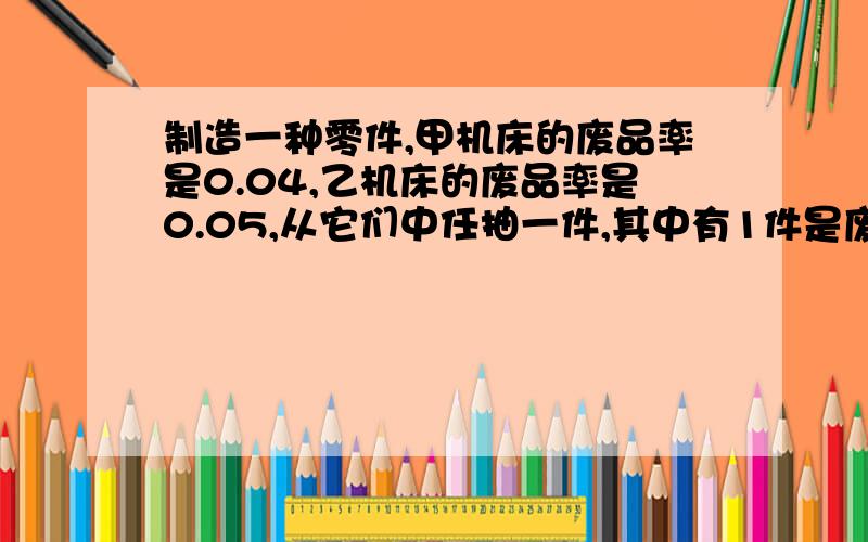 制造一种零件,甲机床的废品率是0.04,乙机床的废品率是0.05,从它们中任抽一件,其中有1件是废品的概率是?