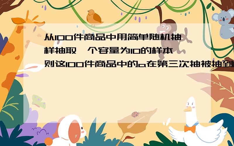 从100件商品中用简单随机抽样抽取一个容量为10的样本,则这100件商品中的a在第三次抽被抽到的概率为（）A.1/10 B.1/100 C.3/10 D.3/100