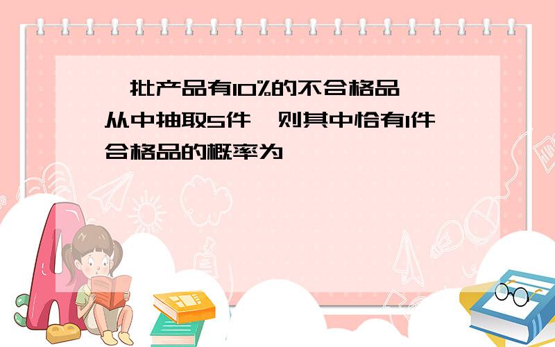 一批产品有10%的不合格品,从中抽取5件,则其中恰有1件合格品的概率为