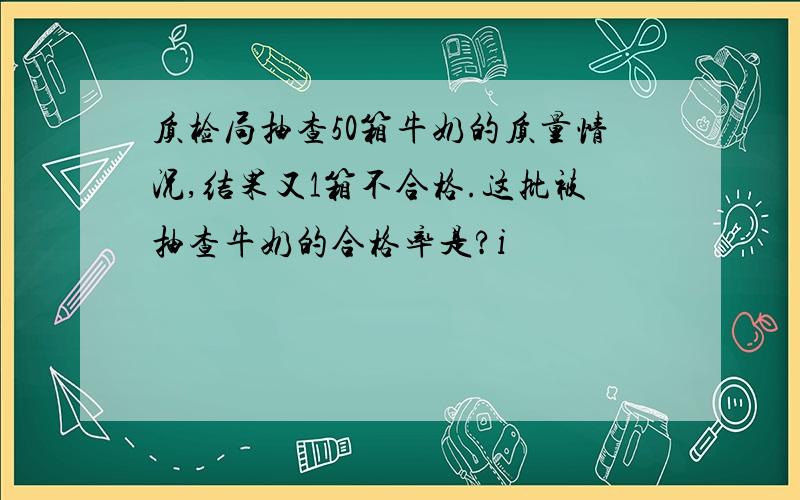 质检局抽查50箱牛奶的质量情况,结果又1箱不合格.这批被抽查牛奶的合格率是?i