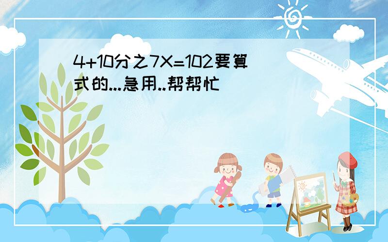 4+10分之7X=102要算式的...急用..帮帮忙