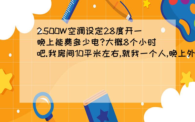 2500W空调设定28度开一晚上能费多少电?大概8个小时吧.我房间10平米左右,就我一个人,晚上外面也不算太热吧