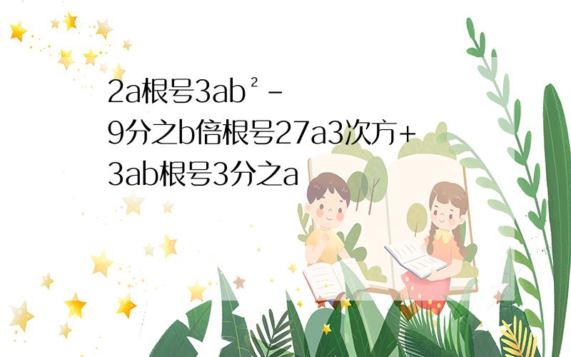 2a根号3ab²-9分之b倍根号27a3次方+3ab根号3分之a