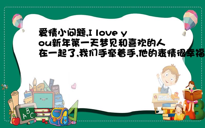 爱情小问题,I love you新年第一天梦见和喜欢的人在一起了,我们手牵着手,他的表情很幸福很清晰,我还把脸依偎在他的脸上,我感觉到很真实,很甜蜜,醒来都很开心.（平时他惹我们班上的女生,她