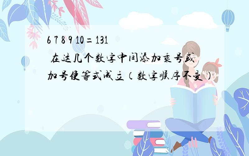 6 7 8 9 10=131 在这几个数字中间添加乘号或加号使等式成立（数字顺序不变）