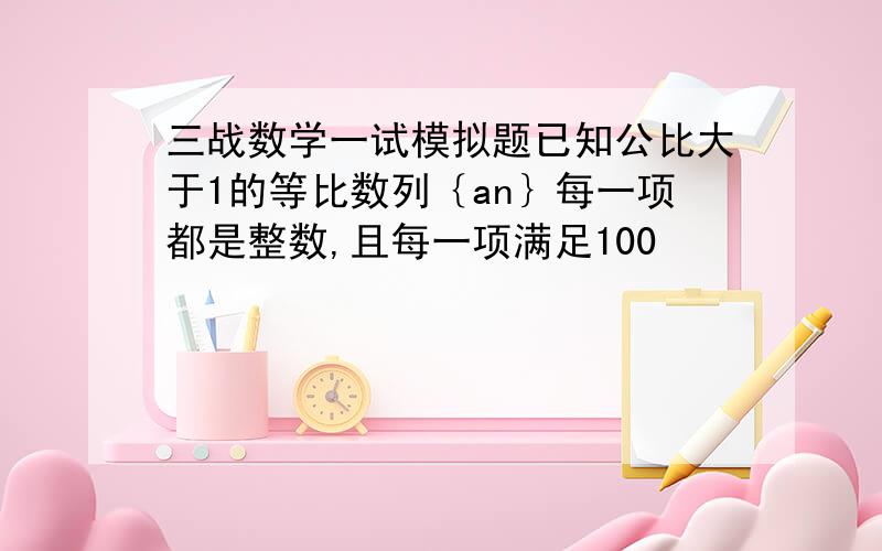 三战数学一试模拟题已知公比大于1的等比数列｛an｝每一项都是整数,且每一项满足100