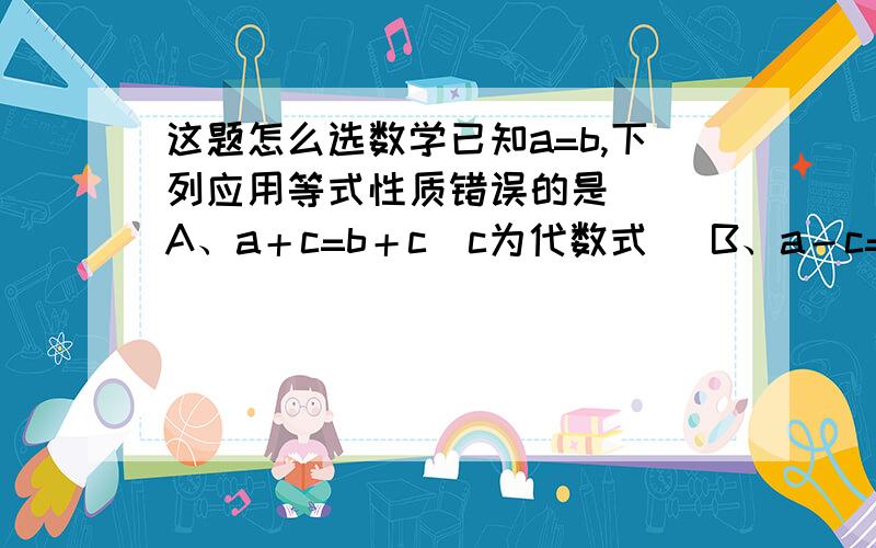 这题怎么选数学已知a=b,下列应用等式性质错误的是（ ）A、a＋c=b＋c（c为代数式） B、a－c=b－c（c为代数式）C、ac=bc(c为有理数) D、 a/c=b/c (c为有理数)