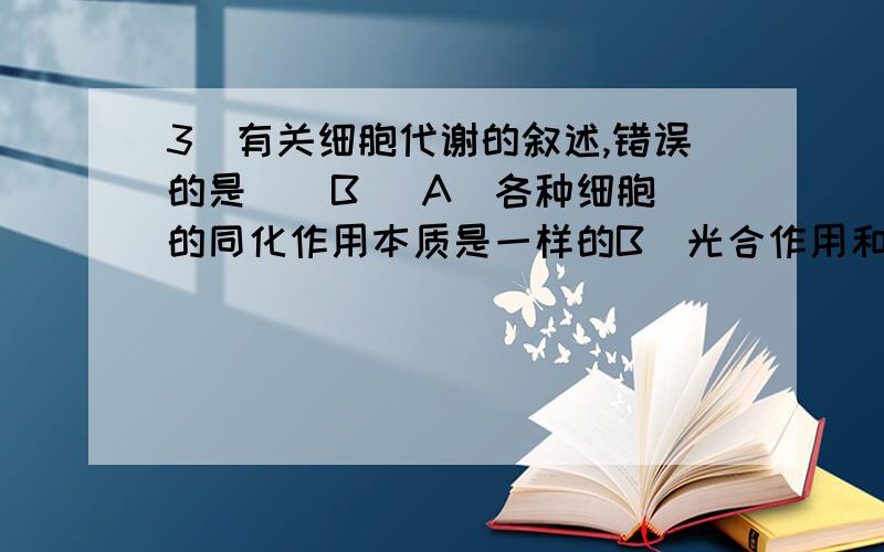 3．有关细胞代谢的叙述,错误的是 （ B ）A．各种细胞的同化作用本质是一样的B．光合作用和呼吸作用是细胞代谢的中心C．细胞中的有序化学反应需酶的催化D．细胞代谢过程中都伴随着能量