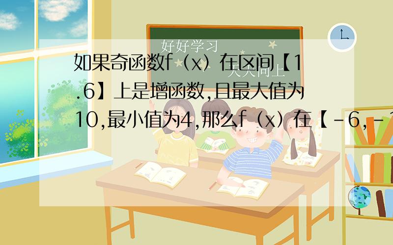 如果奇函数f（x）在区间【1.6】上是增函数,且最大值为10,最小值为4,那么f（x）在【-6,-1】上是增函数还是减函数?求f（x）在【-6,-1】上的最大值和最小值.