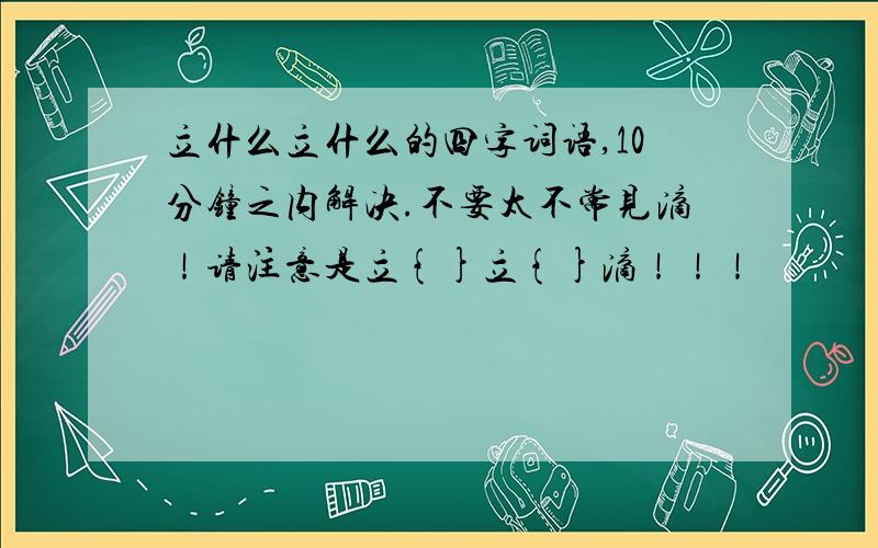 立什么立什么的四字词语,10分钟之内解决.不要太不常见滴！请注意是立{}立{}滴！！！